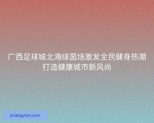 广西足球城北海绿茵场激发全民健身热潮打造健康城市新风尚